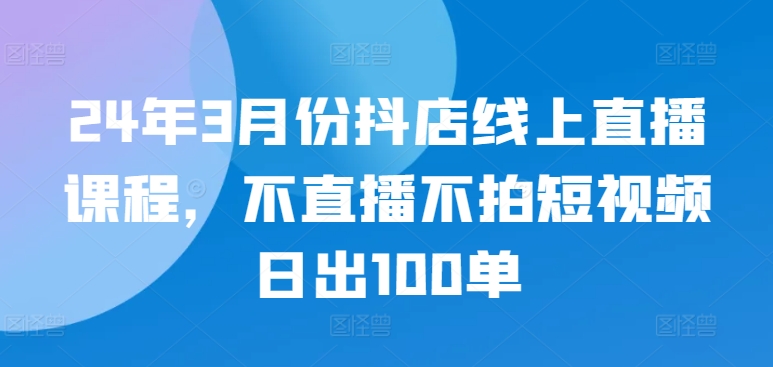 24年3月份抖店线上直播课程，不直播不拍短视频日出100单_趣淘吧资源网