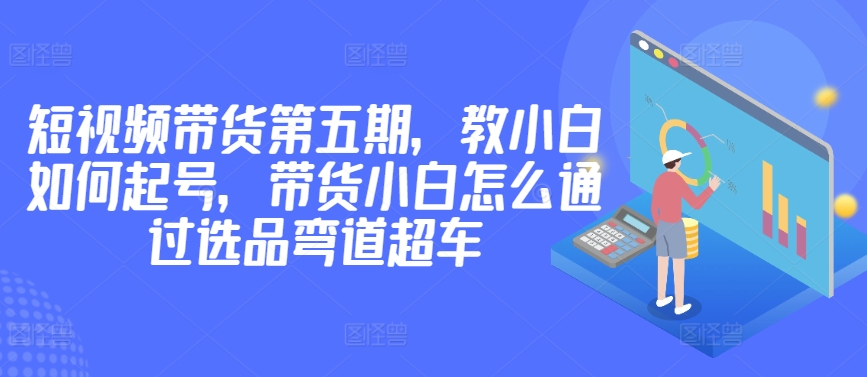 价值2980短视频带货第五期，教小白如何起号，带货小白怎么通过选品弯道超车_趣淘吧资源网