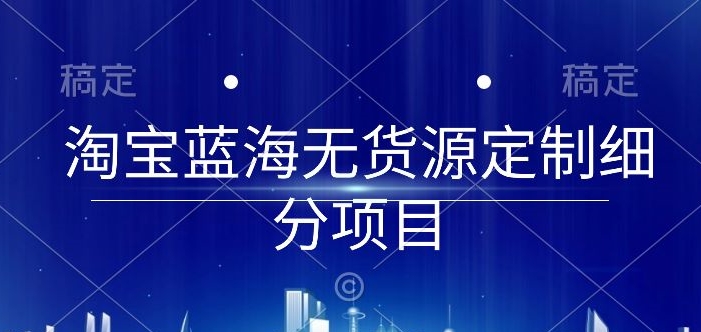 淘宝蓝海无货源定制细分项目，从0到起店实操全流程【揭秘】_趣淘吧资源网