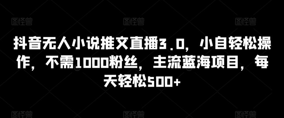 抖音无人小说推文直播3.0，小自轻松操作，不需1000粉丝，主流蓝海项目，每天轻松500+【揭秘】_趣淘吧资源网