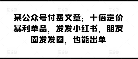 某公众号付费文章：十倍定价暴利单品，发发小红书，朋友圈发发圈，也能出单_趣淘吧资源网