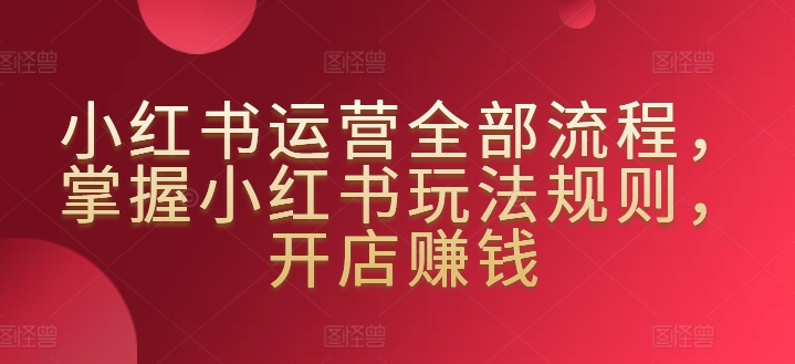 小红书运营全部流程，掌握小红书玩法规则，开店赚钱_趣淘吧资源网