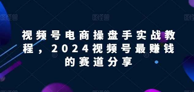 视频号电商实战教程，2024视频号最赚钱的赛道分享_趣淘吧资源网