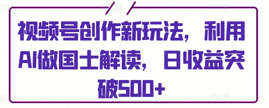 视频号创作新玩法，利用AI做国士解读，日收益突破500+【揭秘】_趣淘吧资源网