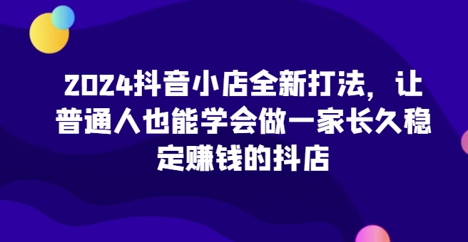 2024抖音小店全新打法，让普通人也能学会做一家长久稳定赚钱的抖店_趣淘吧资源网