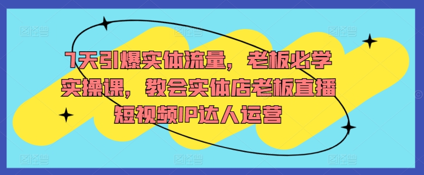 7天引爆实体流量，老板必学实操课，教会实体店老板直播短视频IP达人运营_趣淘吧资源网