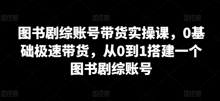 图书剧综账号带货实操课，0基础极速带货，从0到1搭建一个图书剧综账号_趣淘吧资源网