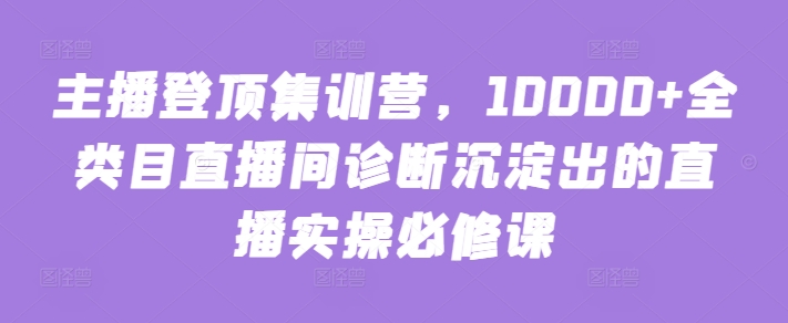 主播登顶集训营，10000+全类目直播间诊断沉淀出的直播实操必修课_趣淘吧资源网