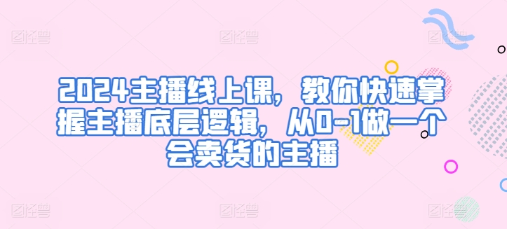 2024主播线上课，教你快速掌握主播底层逻辑，从0-1做一个会卖货的主播_趣淘吧资源网