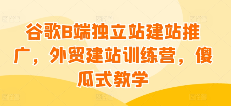 谷歌B端独立站建站推广，外贸建站训练营，傻瓜式教学_趣淘吧资源网