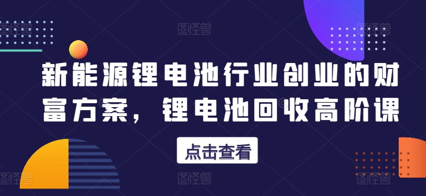 新能源锂电池行业创业的财富方案，锂电池回收高阶课_趣淘吧资源网