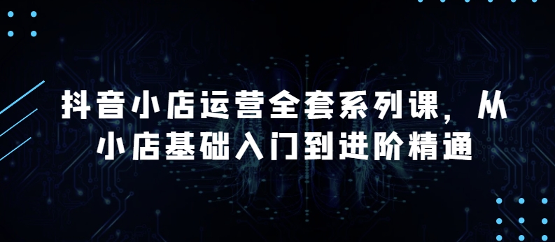 抖音小店运营全套系列课，全新升级，从小店基础入门到进阶精通，系统掌握月销百万小店的核心秘密_趣淘吧资源网