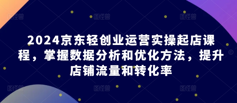 2024京东轻创业运营实操起店课程，掌握数据分析和优化方法，提升店铺流量和转化率_趣淘吧资源网