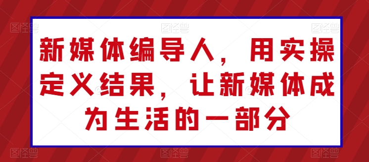 新媒体编导人，用实操定义结果，让新媒体成为生活的一部分_趣淘吧资源网