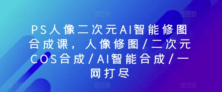 PS人像二次元AI智能修图合成课，人像修图/二次元COS合成/AI智能合成/一网打尽_趣淘吧资源网