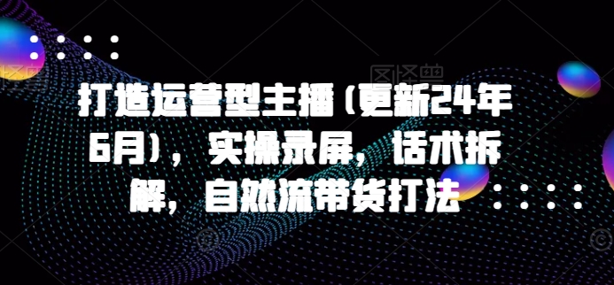 打造运营型主播(更新24年6月)，实操录屏，话术拆解，自然流带货打法_趣淘吧资源网