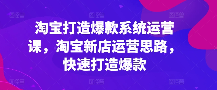 淘宝打造爆款系统运营课，淘宝新店运营思路，快速打造爆款_趣淘吧资源网