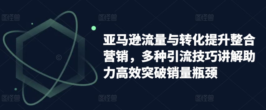 亚马逊流量与转化提升整合营销，多种引流技巧讲解助力高效突破销量瓶颈_趣淘吧资源网