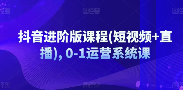 抖音进阶版课程(短视频+直播), 0-1运营系统课_趣淘吧资源网