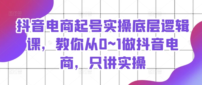 抖音电商起号实操底层逻辑课，教你从0~1做抖音电商，只讲实操_趣淘吧资源网