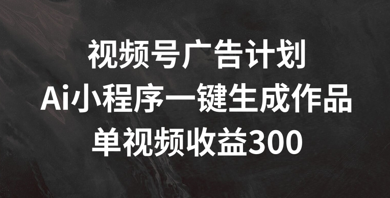 视频号广告计划，AI小程序一键生成作品， 单视频收益300+【揭秘】_趣淘吧资源网