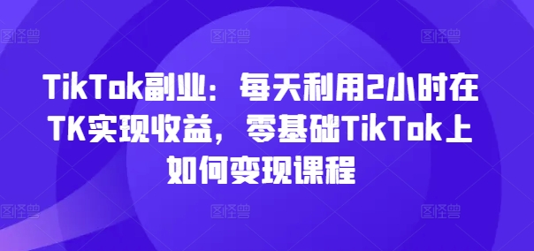 TikTok副业：每天利用2小时在TK实现收益，零基础TikTok上如何变现课程_趣淘吧资源网