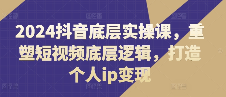 2024抖音底层实操课，​重塑短视频底层逻辑，打造个人ip变现_趣淘吧资源网