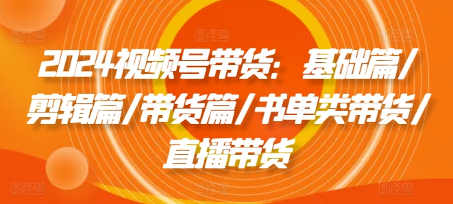 2024视频号带货：基础篇/剪辑篇/带货篇/书单类带货/直播带货_趣淘吧资源网