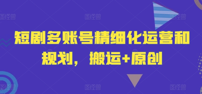 短剧多账号精细化运营和规划，搬运+原创_趣淘吧资源网