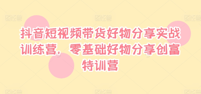 抖音短视频带货好物分享实战训练营，零基础好物分享创富特训营_趣淘吧资源网