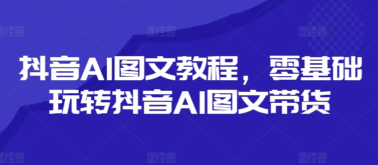 抖音AI图文教程，零基础玩转抖音AI图文带货_趣淘吧资源网