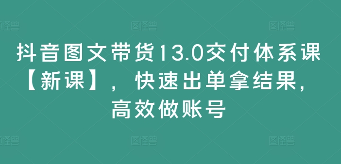 抖音图文带货13.0交付体系课【新课】，快速出单拿结果，高效做账号_趣淘吧资源网