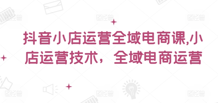 抖音小店运营全域电商课，​小店运营技术，全域电商运营_趣淘吧资源网