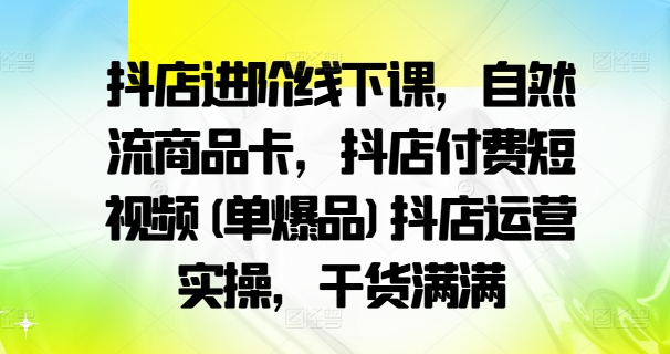 抖店进阶线下课，自然流商品卡，抖店付费短视频(单爆品)抖店运营实操，干货满满_趣淘吧资源网