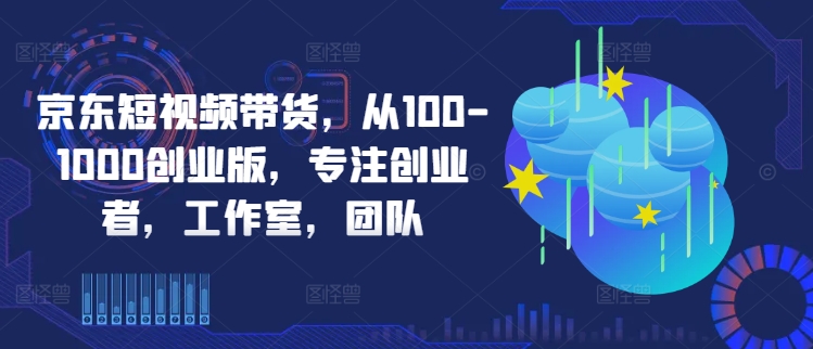 京东短视频带货，从100-1000创业版，专注创业者，工作室，团队_趣淘吧资源网