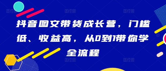 抖音图文带货成长营，门槛低、收益高，从0到1带你学全流程_趣淘吧资源网