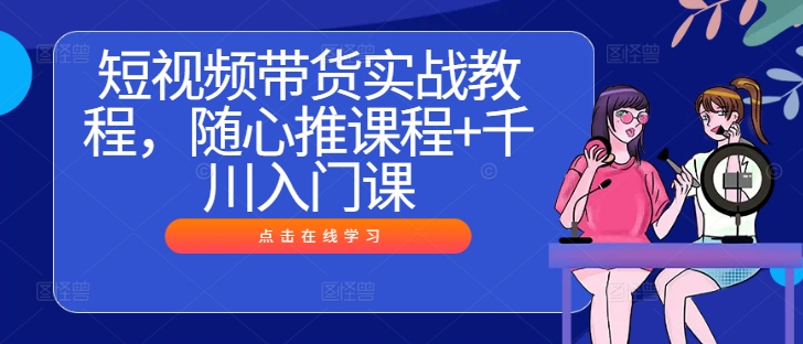 短视频带货实战教程，随心推课程+千川入门课_趣淘吧资源网