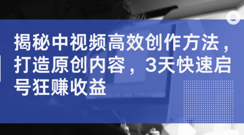 揭秘中视频高效创作方法，打造原创内容，3天快速启号狂赚收益_趣淘吧资源网